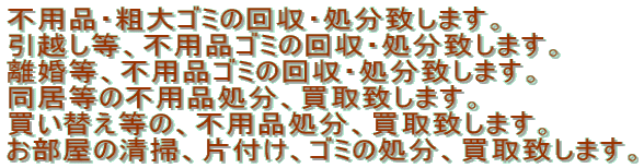 不用品・粗大ゴミの回収・処分致します。 引越し等、不用品ゴミの回収・処分致します。 離婚等、不用品ゴミの回収・処分致します。 同居等の不用品処分、買取致します。 買い替え等の、不用品処分、買取致します。 お部屋の清掃、片付け、ゴミの処分、買取致します。